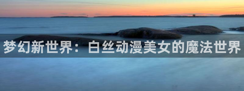 里番动漫网站：梦幻新世界：白丝动漫美女的魔法世界