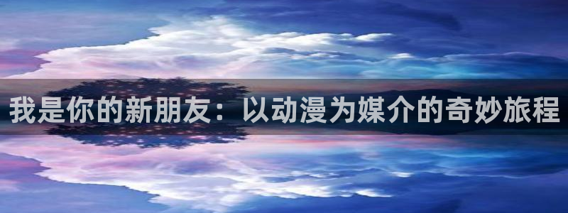 动漫里番acg：我是你的新朋友：以动漫为媒介的奇妙旅程