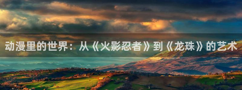 动漫在线里番观看：动漫里的世界：从《火影忍者》到《龙珠》的艺术