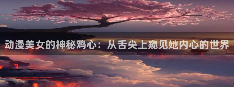 新番动漫里番：动漫美女的神秘鸡心：从舌尖上窥见她内心的世界