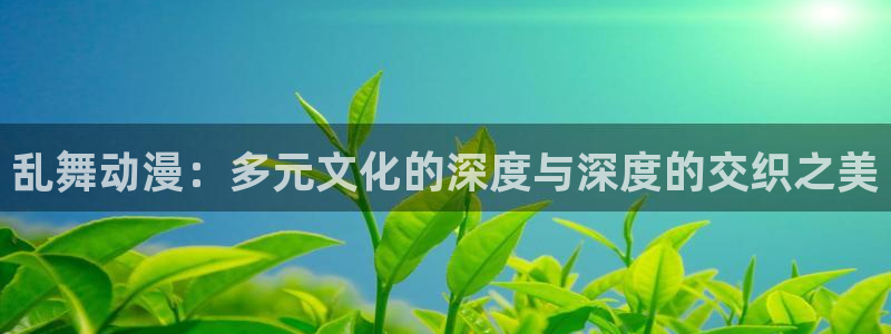 里番动漫网站免费：乱舞动漫：多元文化的深度与深度的交织之美